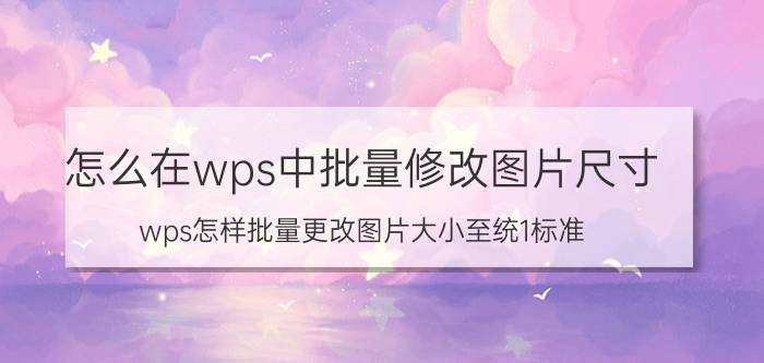 怎么在wps中批量修改图片尺寸 wps怎样批量更改图片大小至统1标准？